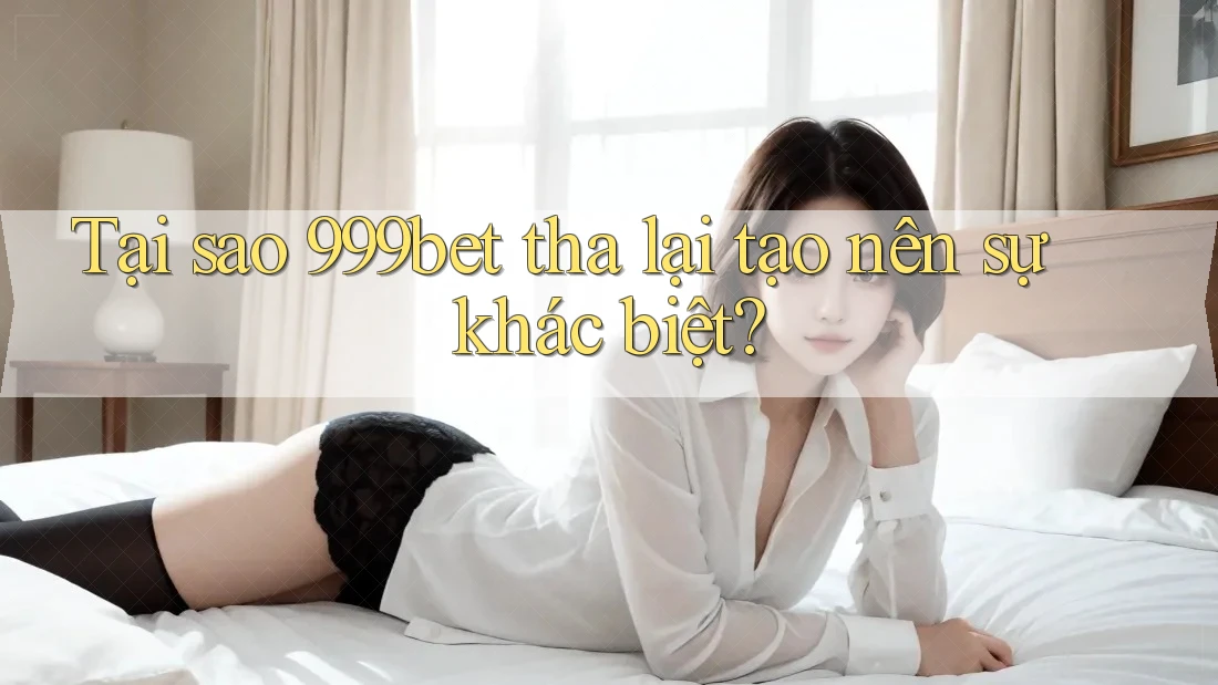 Tại sao 999bet tha lại tạo nên sự khác biệt? Tại sao 999bet tha lại tạo nên sự khác biệt?