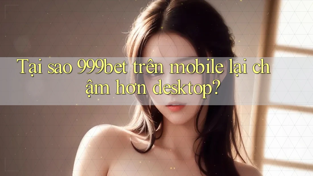 Tại sao 999bet trên mobile lại chậm hơn desktop?