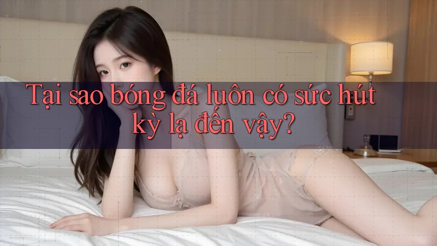 Tại sao bóng đá luôn có sức hút kỳ lạ đến vậy?