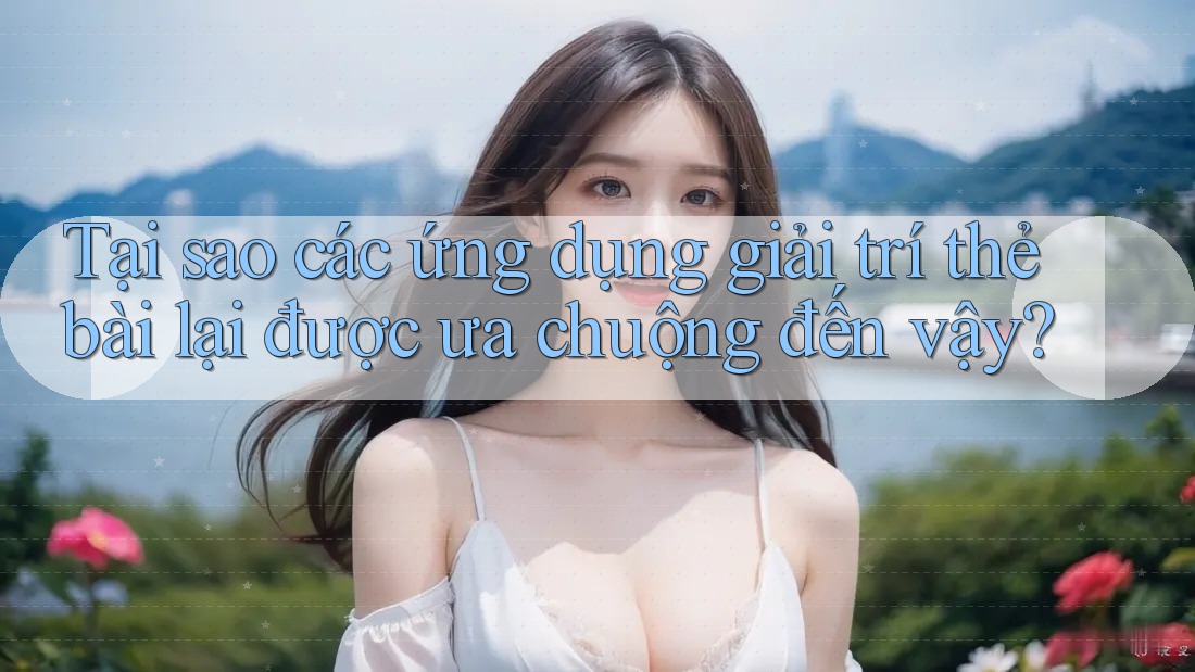 Tại sao các ứng dụng giải trí thẻ bài lại được ưa chuộng đến vậy?