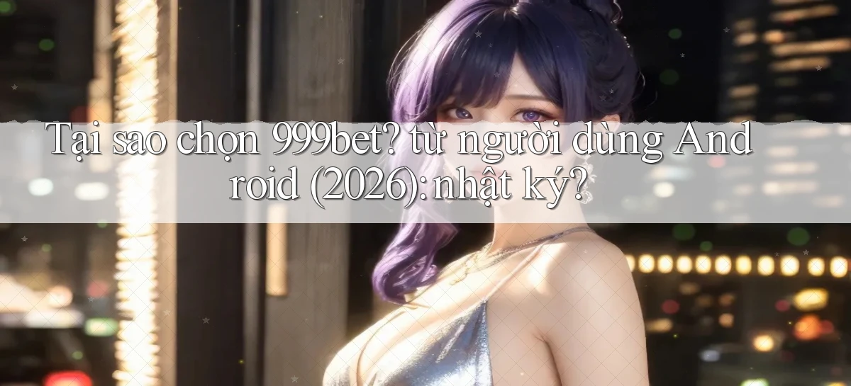 Tại sao chọn 999bet từ người dùng Android (2026) nhật ký