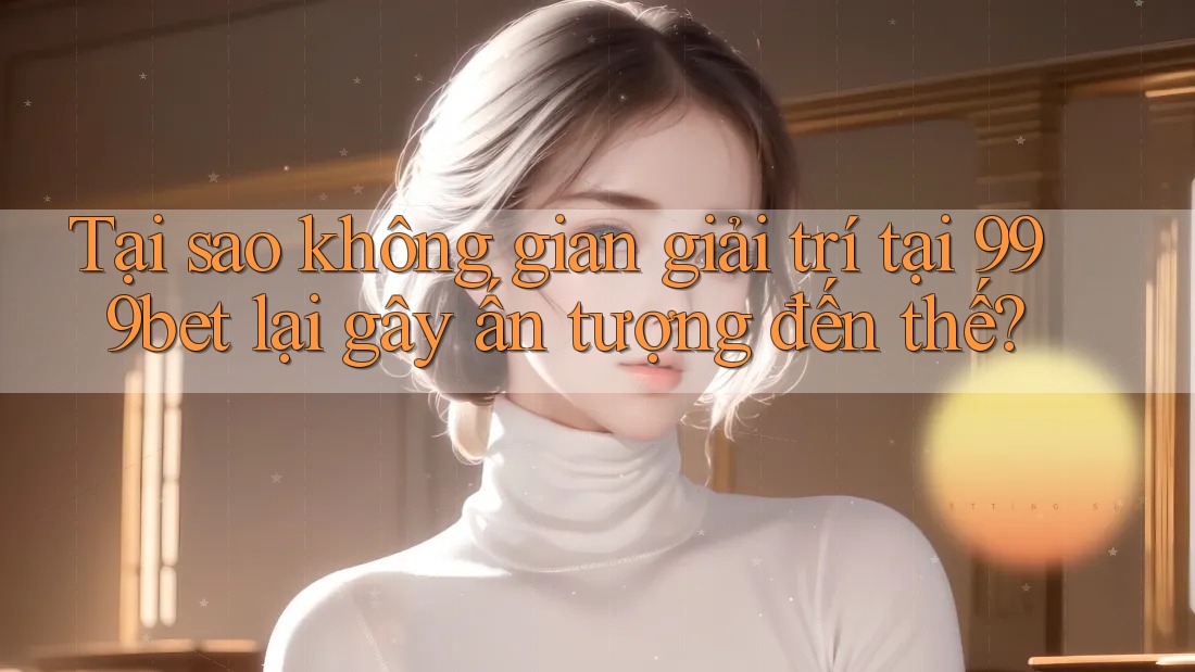 Tại sao không gian giải trí tại 999bet lại gây ấn tượng đến thế? Tại sao không gian giải trí tại 999bet lại gây ấn tượng đến thế?