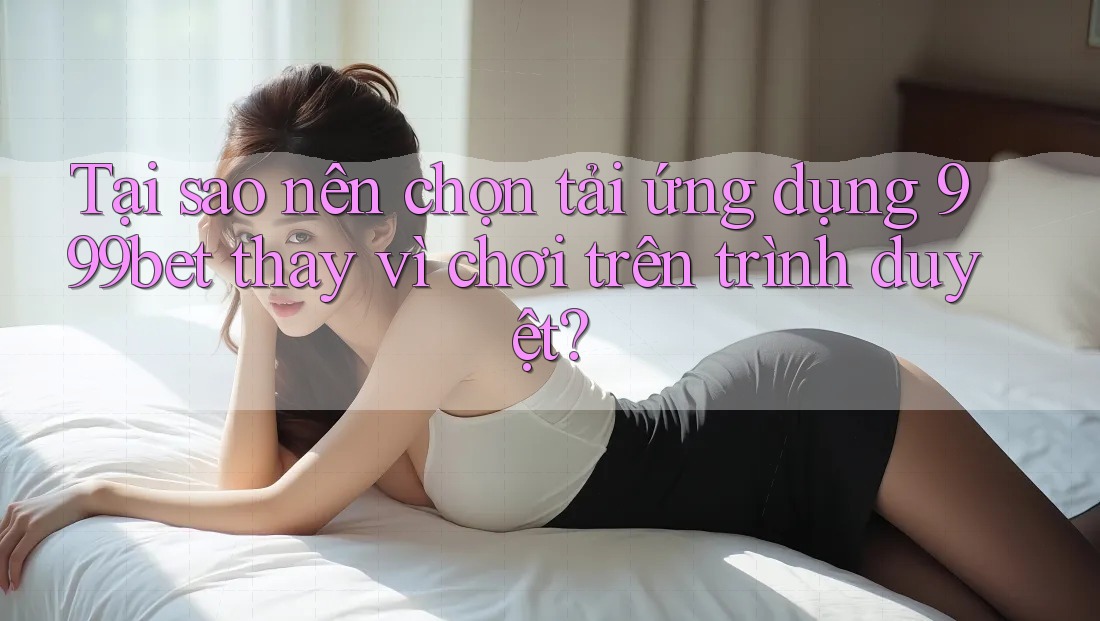 Tại sao nên chọn tải ứng dụng 999bet thay vì chơi trên trình duyệt?