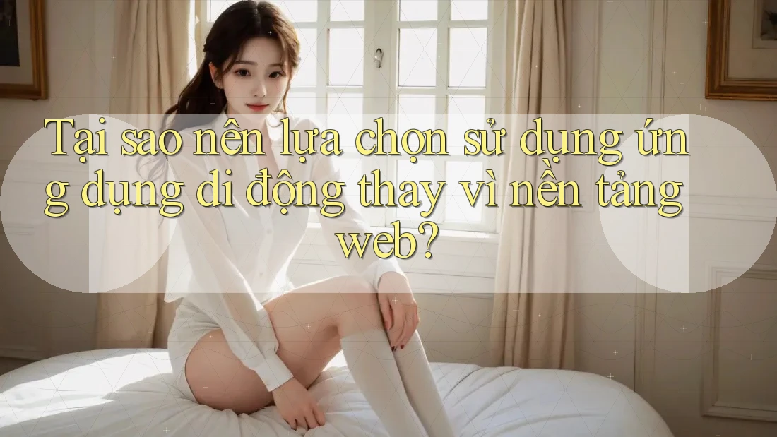 Tại sao nên lựa chọn sử dụng ứng dụng di động thay vì nền tảng web?