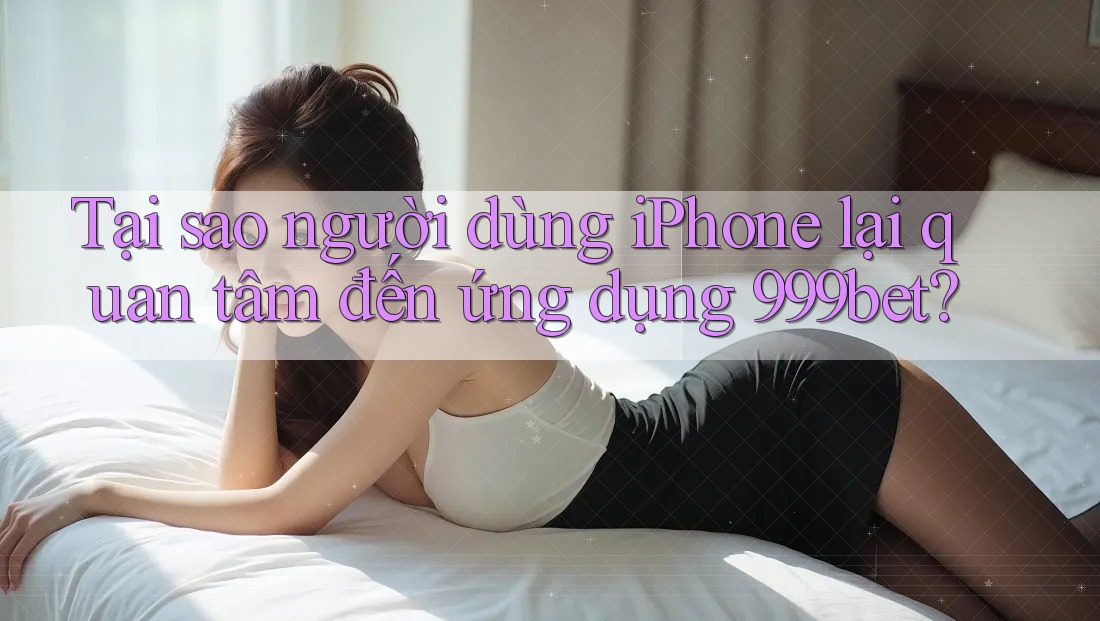 Tại sao người dùng iPhone lại quan tâm đến ứng dụng 999bet?
