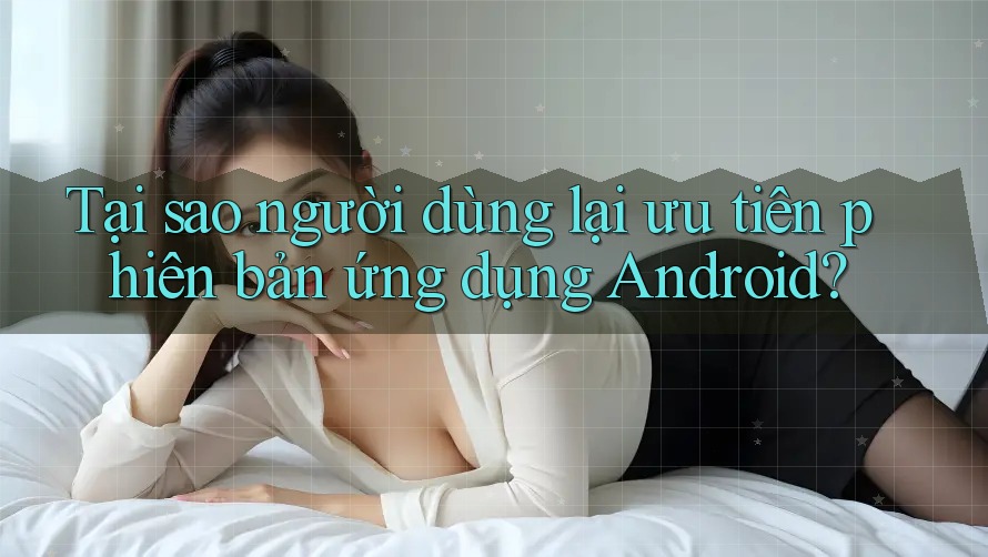 Tại sao người dùng lại ưu tiên phiên bản ứng dụng Android?