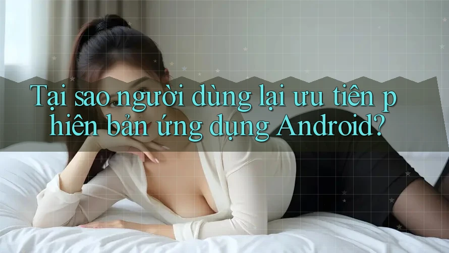 Tại sao người dùng lại ưu tiên phiên bản ứng dụng Android?