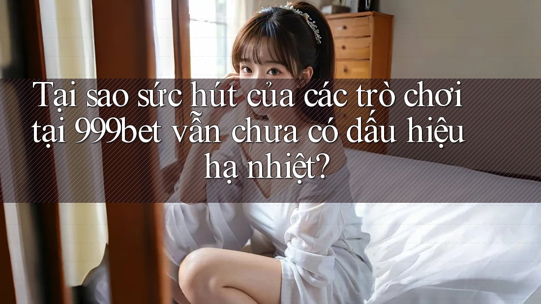 Tại sao sức hút của các trò chơi tại 999bet vẫn chưa có dấu hiệu hạ nhiệt?