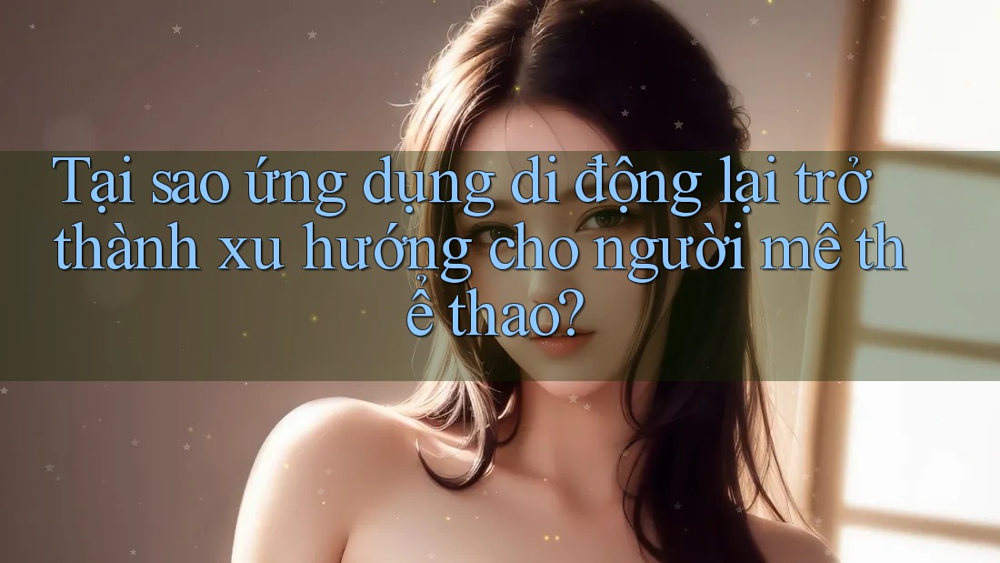 Tại sao ứng dụng di động lại trở thành xu hướng cho người mê thể thao?