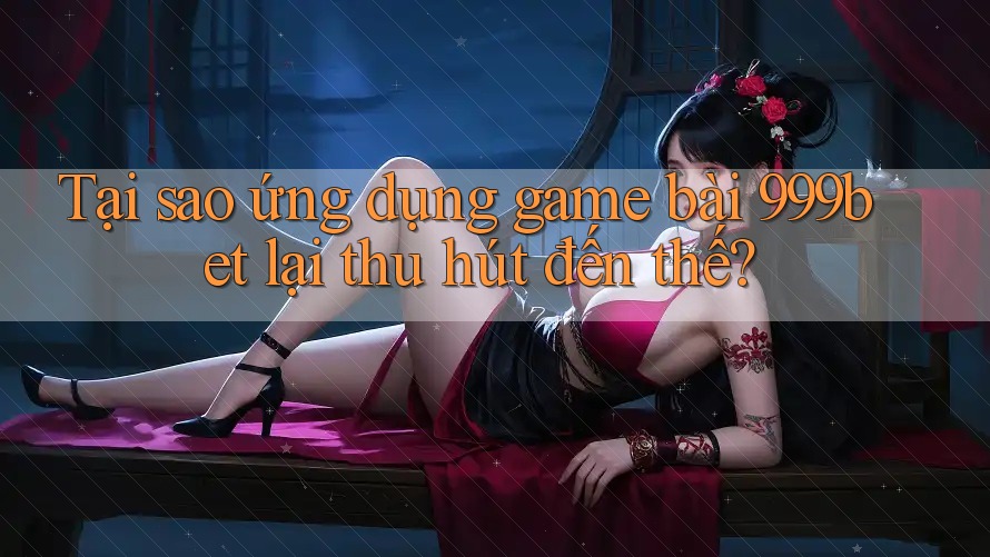 Tại sao ứng dụng game bài 999bet lại thu hút đến thế?