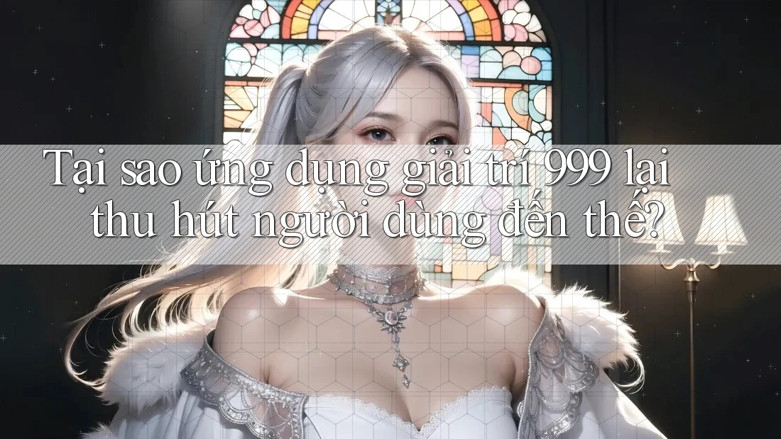 Tại sao ứng dụng giải trí 999 lại thu hút người dùng đến thế?