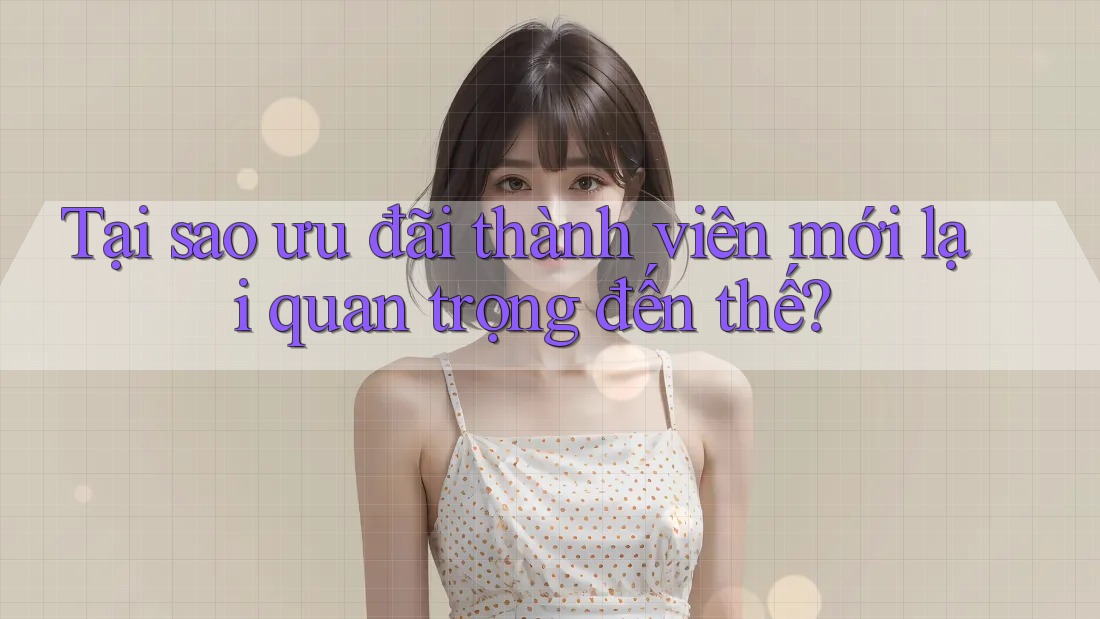 Tại sao ưu đãi thành viên mới lại quan trọng đến thế?