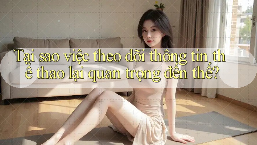 Tại sao việc theo dõi thông tin thể thao lại quan trọng đến thế?