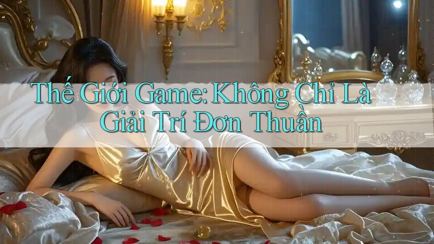 Thế Giới Game: Không Chỉ Là Giải Trí Đơn Thuần