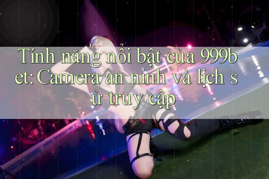 Tính năng nổi bật của 999bet: Camera an ninh và lịch sử truy cập