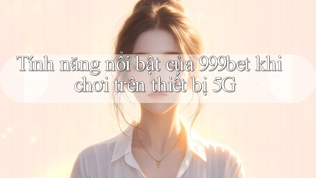 Tính năng nổi bật của 999bet khi chơi trên thiết bị 5G