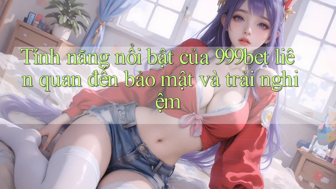 Tính năng nổi bật của 999bet liên quan đến bảo mật và trải nghiệm Tính năng nổi bật của 999bet liên quan đến bảo mật và trải nghiệm