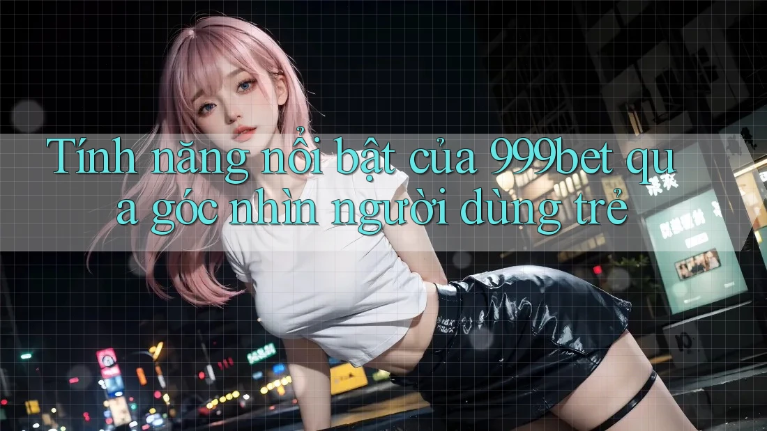 Tính năng nổi bật của 999bet qua góc nhìn người dùng trẻ