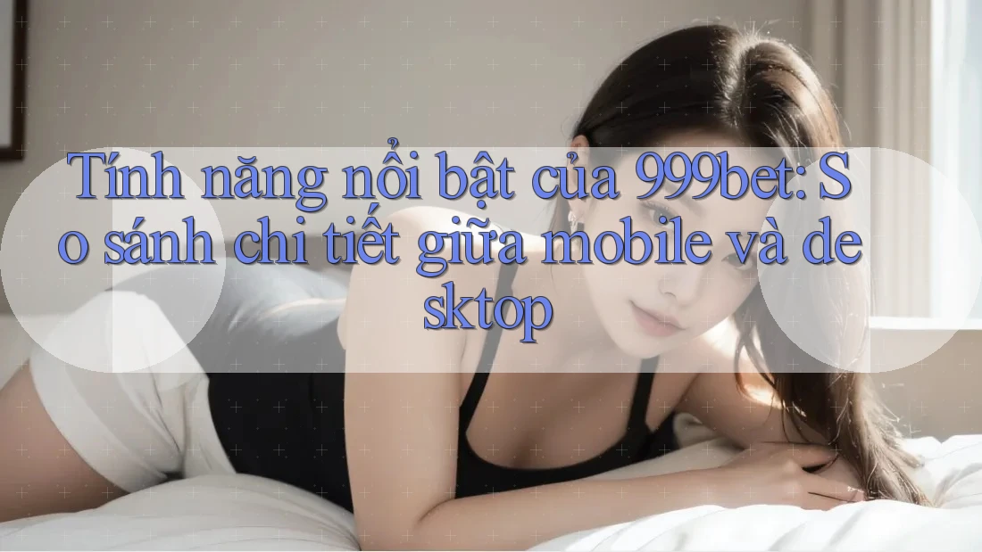 Tính năng nổi bật của 999bet: So sánh chi tiết giữa mobile và desktop