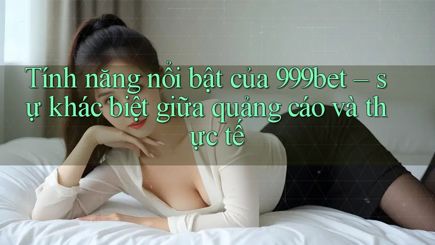Tính năng nổi bật của 999bet – sự khác biệt giữa quảng cáo và thực tế