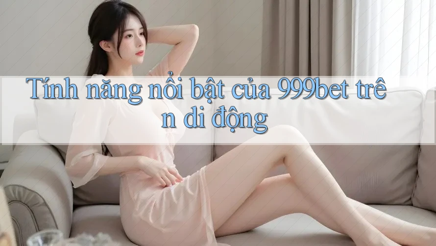 Tính năng nổi bật của 999bet trên di động Tính năng nổi bật của 999bet trên di động