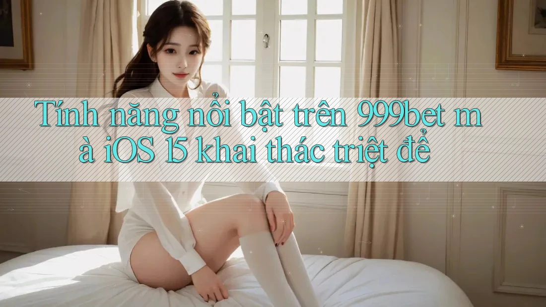 Tính năng nổi bật trên 999bet mà iOS 15 khai thác triệt để