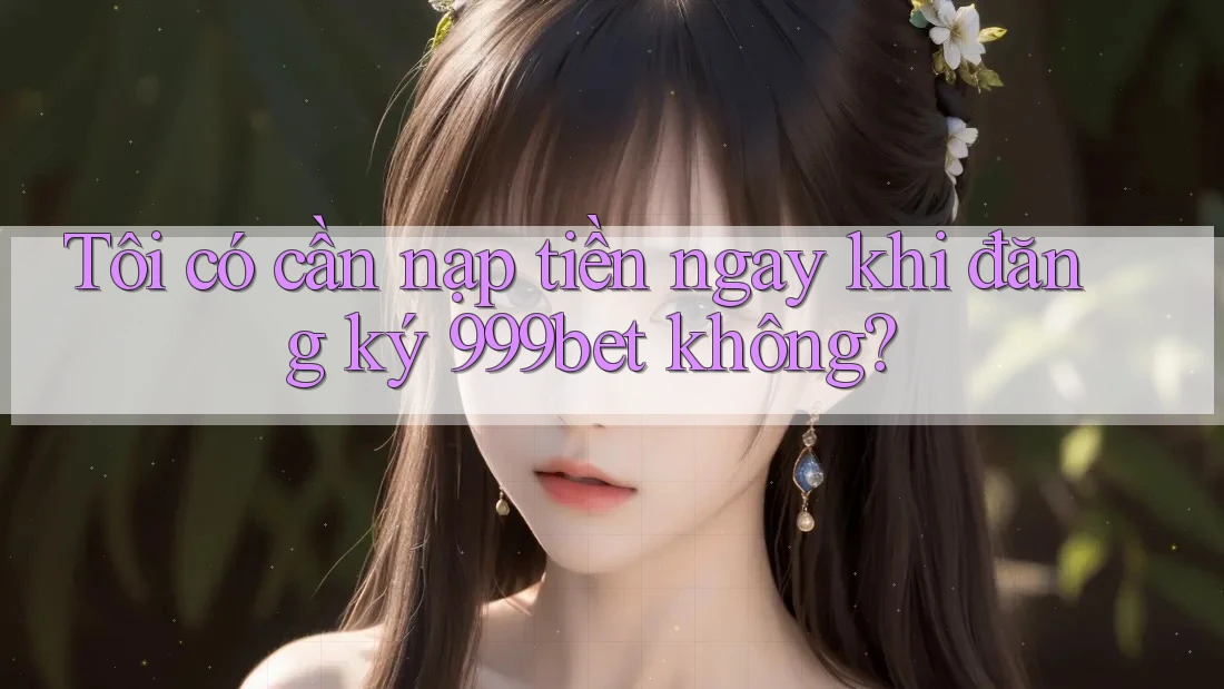 Tôi có cần nạp tiền ngay khi đăng ký 999bet không? Tôi có cần nạp tiền ngay khi đăng ký 999bet không?