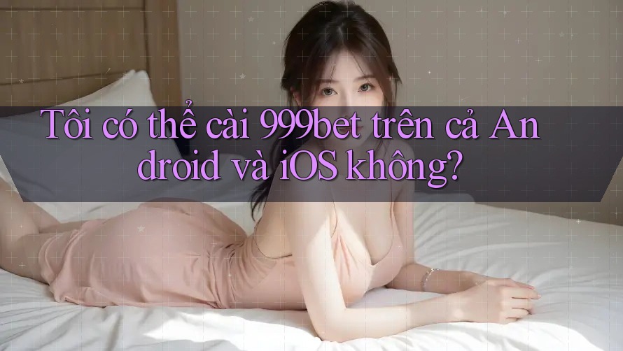 Tôi có thể cài 999bet trên cả Android và iOS không?
