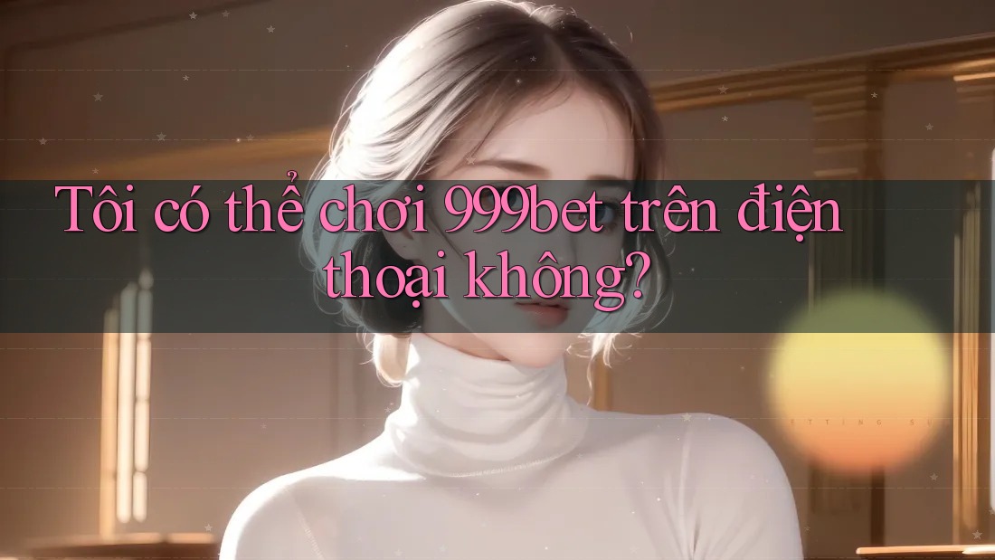 Tôi có thể chơi 999bet trên điện thoại không?