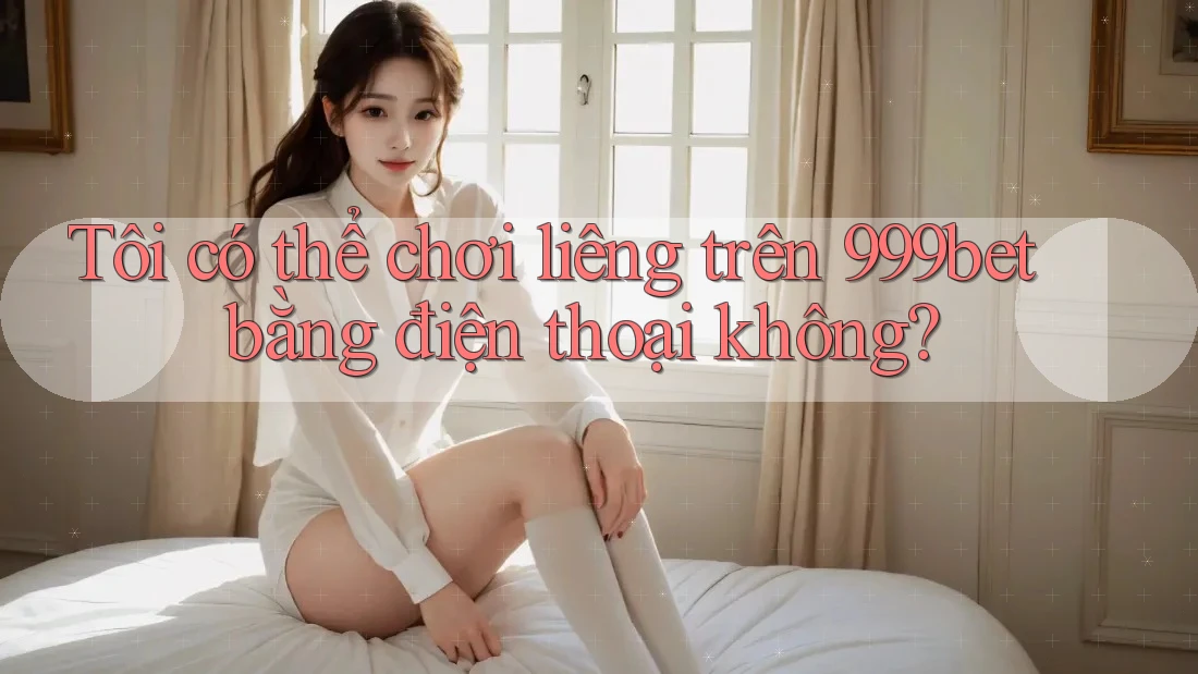 Tôi có thể chơi liêng trên 999bet bằng điện thoại không?