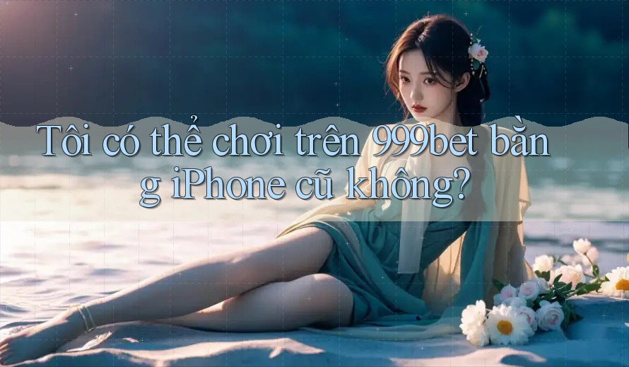 Tôi có thể chơi trên 999bet bằng iPhone cũ không?