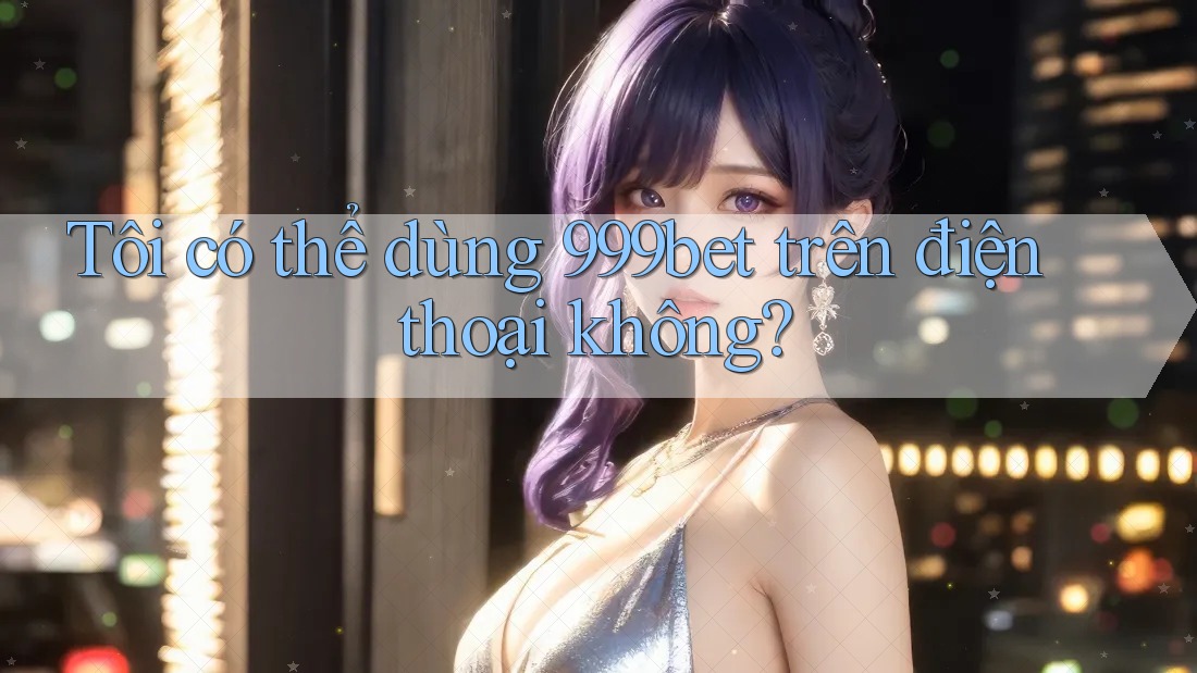 Tôi có thể dùng 999bet trên điện thoại không?