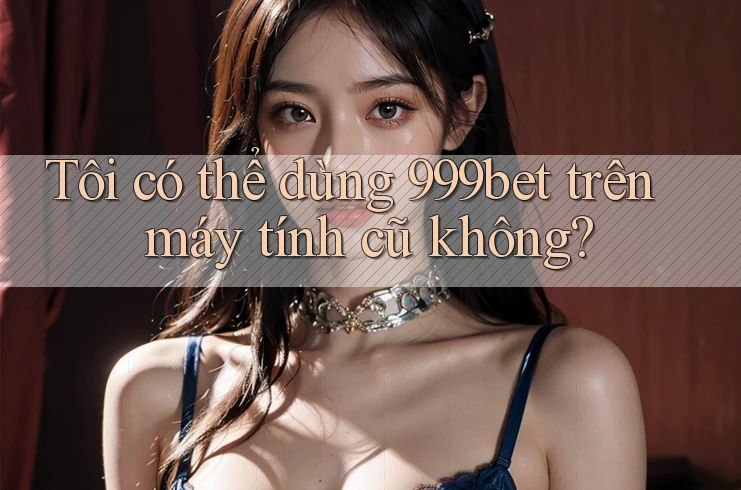 Tôi có thể dùng 999bet trên máy tính cũ không?