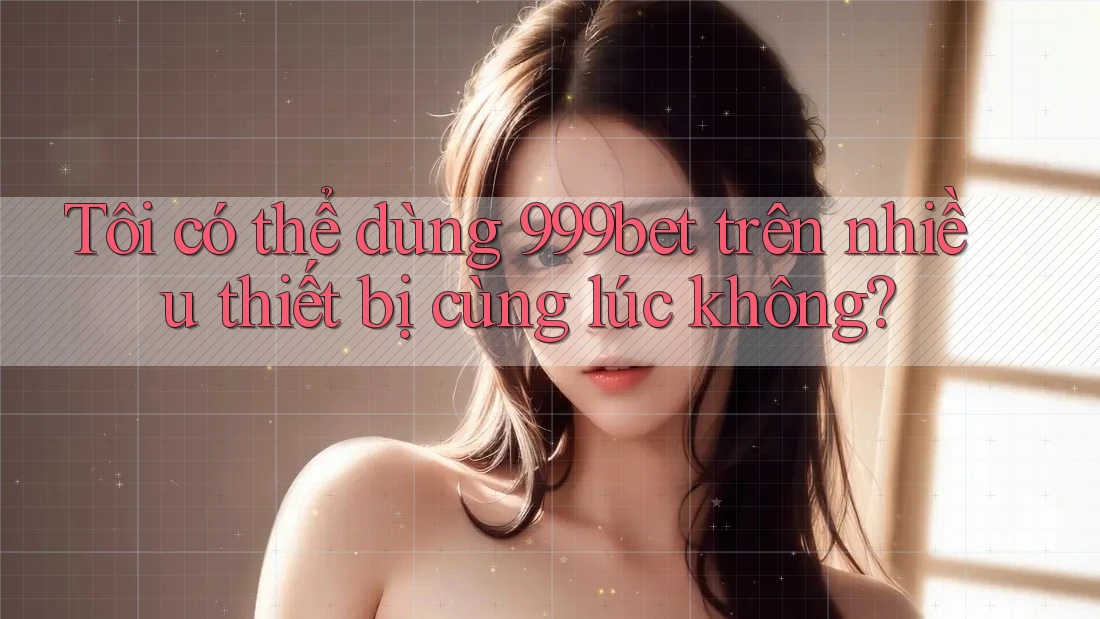 Tôi có thể dùng 999bet trên nhiều thiết bị cùng lúc không?