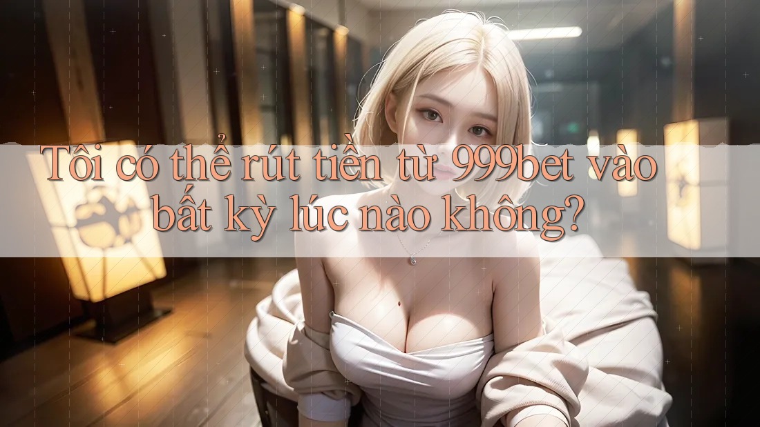 Tôi có thể rút tiền từ 999bet vào bất kỳ lúc nào không?