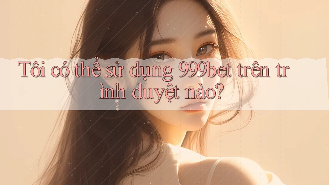 Tôi có thể sử dụng 999bet trên trình duyệt nào?