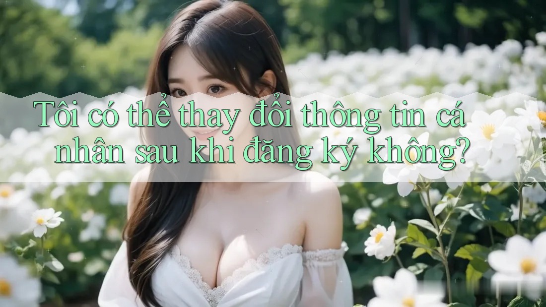 Tôi có thể thay đổi thông tin cá nhân sau khi đăng ký không?