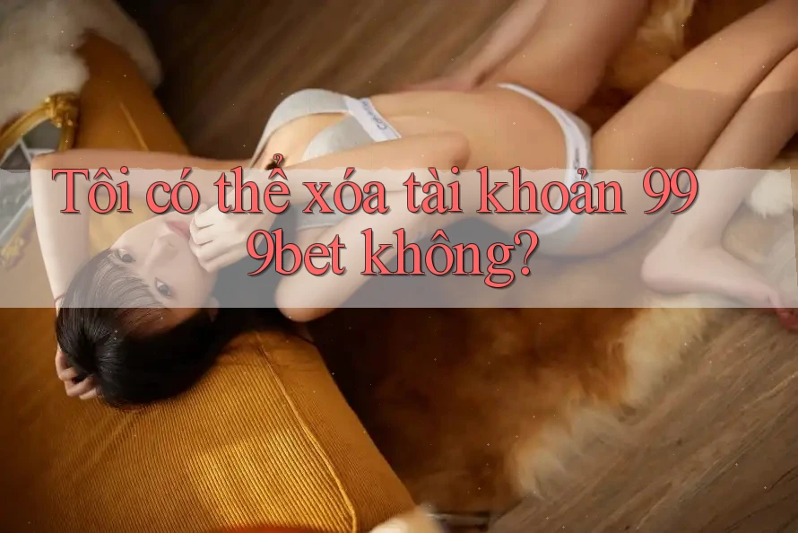 Tôi có thể xóa tài khoản 999bet không?