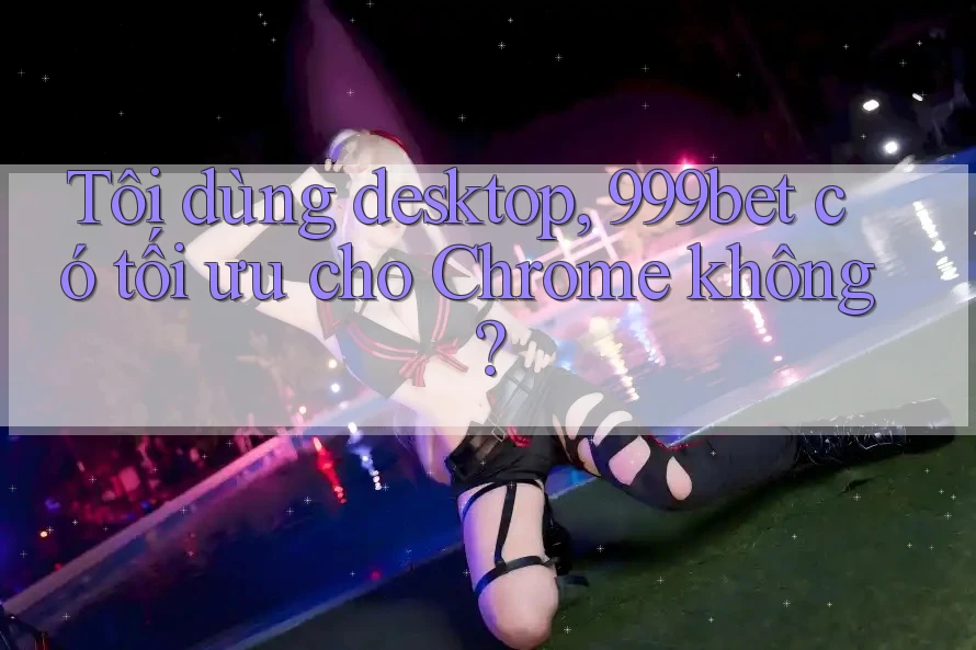Tôi dùng desktop, 999bet có tối ưu cho Chrome không? Tôi dùng desktop, 999bet có tối ưu cho Chrome không?
