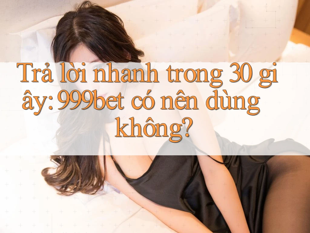 Trả lời nhanh trong 30 giây: 999bet có nên dùng không?