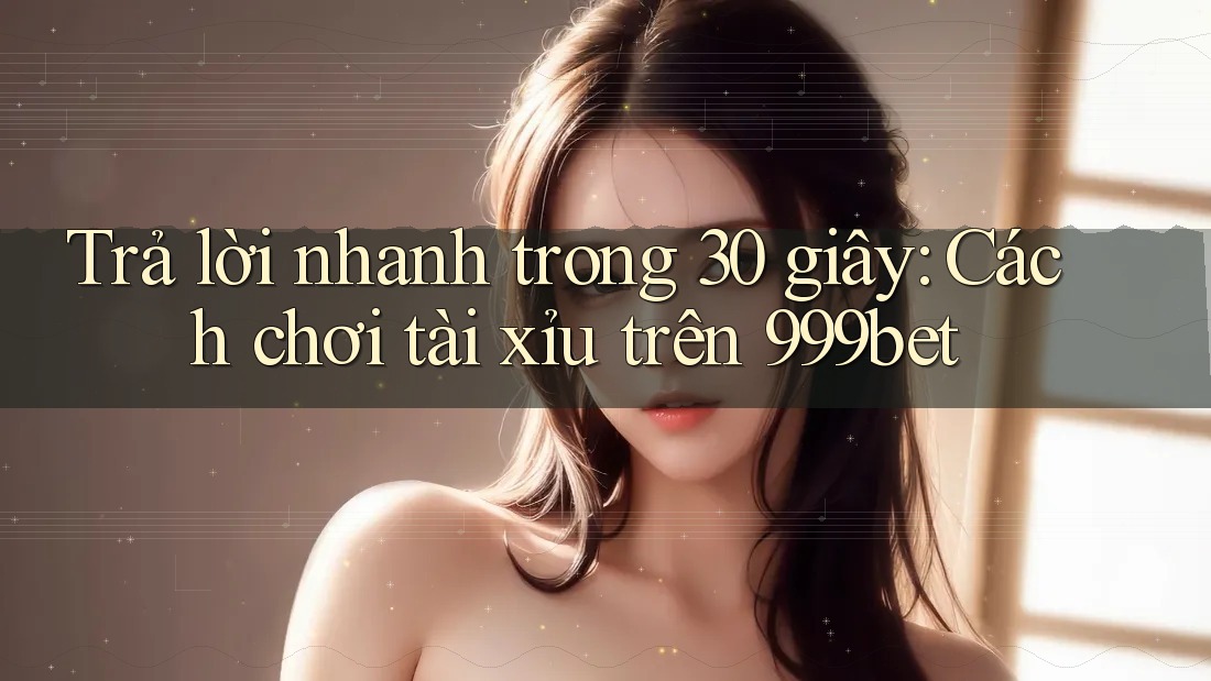 Trả lời nhanh trong 30 giây: Cách chơi tài xỉu trên 999bet