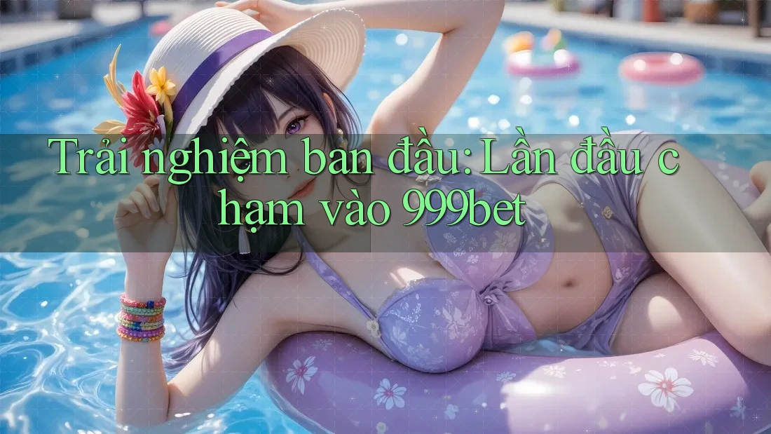 Trải nghiệm ban đầu: Lần đầu chạm vào 999bet