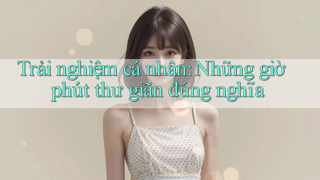Trải nghiệm cá nhân: Những giờ phút thư giãn đúng nghĩa