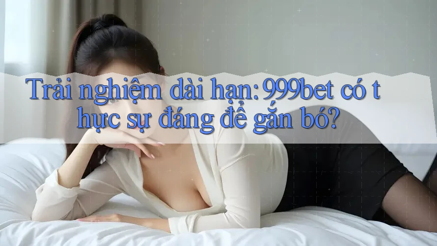 Trải nghiệm dài hạn: 999bet có thực sự đáng để gắn bó?