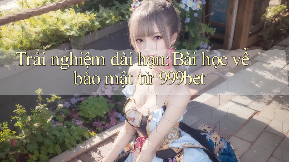 Trải nghiệm dài hạn: Bài học về bảo mật từ 999bet