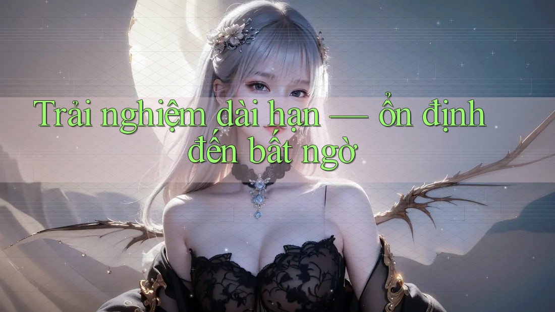 Trải nghiệm dài hạn — ổn định đến bất ngờ