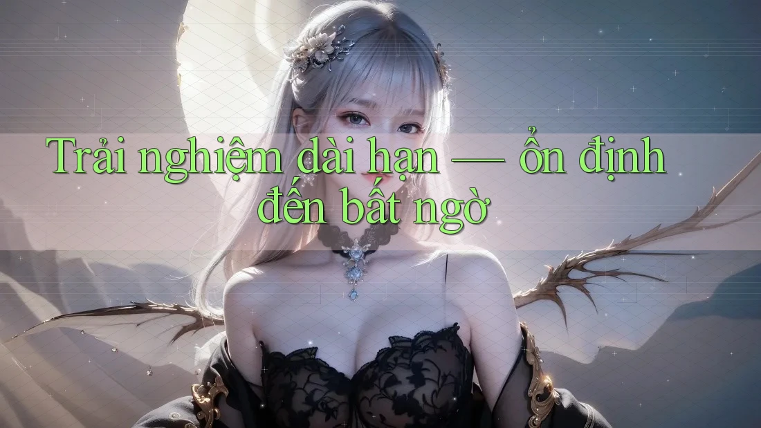 Trải nghiệm dài hạn — ổn định đến bất ngờ