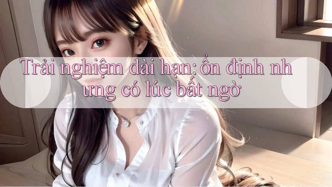 Trải nghiệm dài hạn: ổn định nhưng có lúc bất ngờ Trải nghiệm dài hạn: ổn định nhưng có lúc bất ngờ