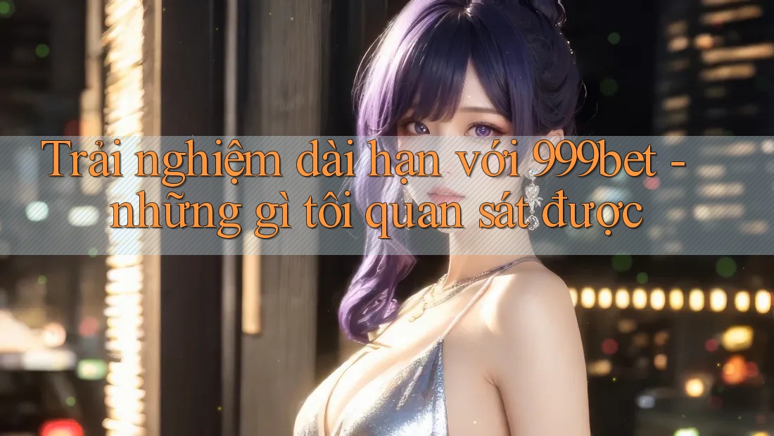 Trải nghiệm dài hạn với 999bet - những gì tôi quan sát được Trải nghiệm dài hạn với 999bet - những gì tôi quan sát được