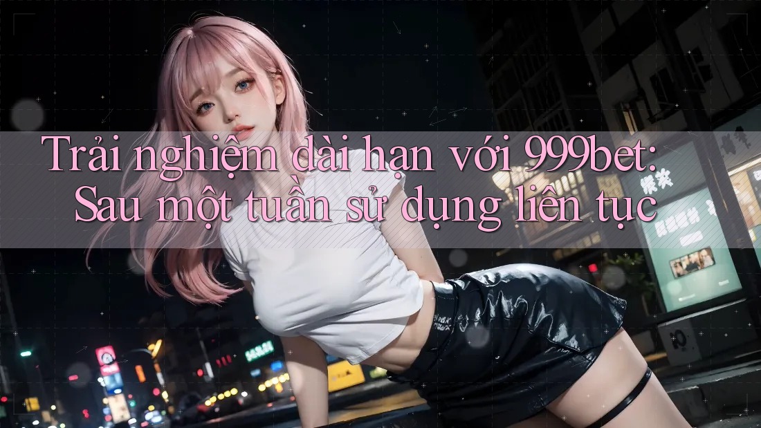 Trải nghiệm dài hạn với 999bet: Sau một tuần sử dụng liên tục